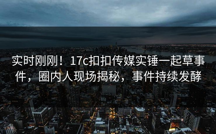 实时刚刚！17c扣扣传媒实锤一起草事件，圈内人现场揭秘，事件持续发酵