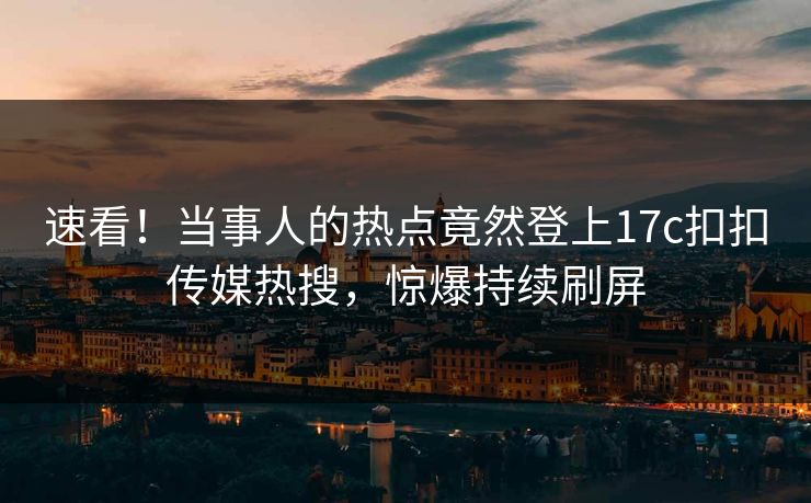 速看！当事人的热点竟然登上17c扣扣传媒热搜，惊爆持续刷屏