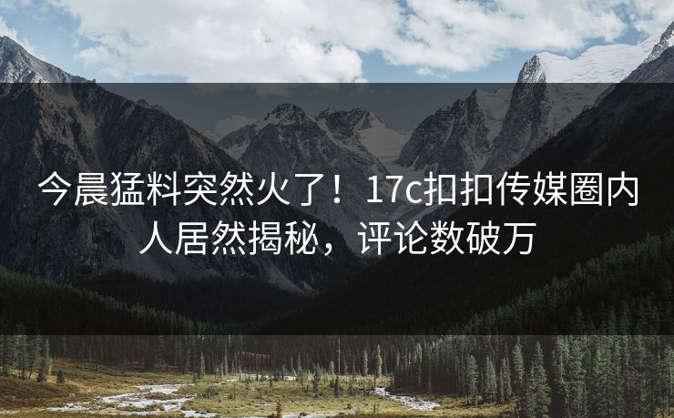 今晨猛料突然火了！17c扣扣传媒圈内人居然揭秘，评论数破万