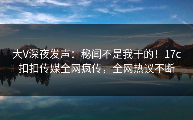 大V深夜发声：秘闻不是我干的！17c扣扣传媒全网疯传，全网热议不断