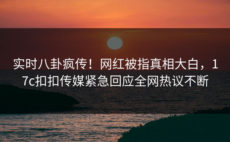 实时八卦疯传！网红被指真相大白，17c扣扣传媒紧急回应全网热议不断