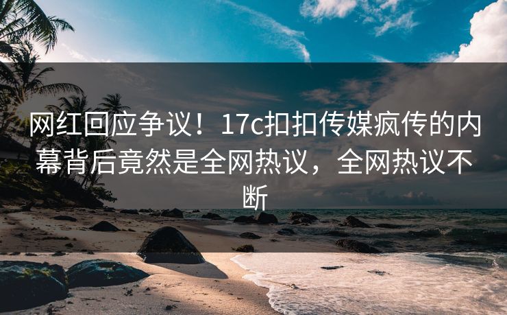 网红回应争议！17c扣扣传媒疯传的内幕背后竟然是全网热议，全网热议不断