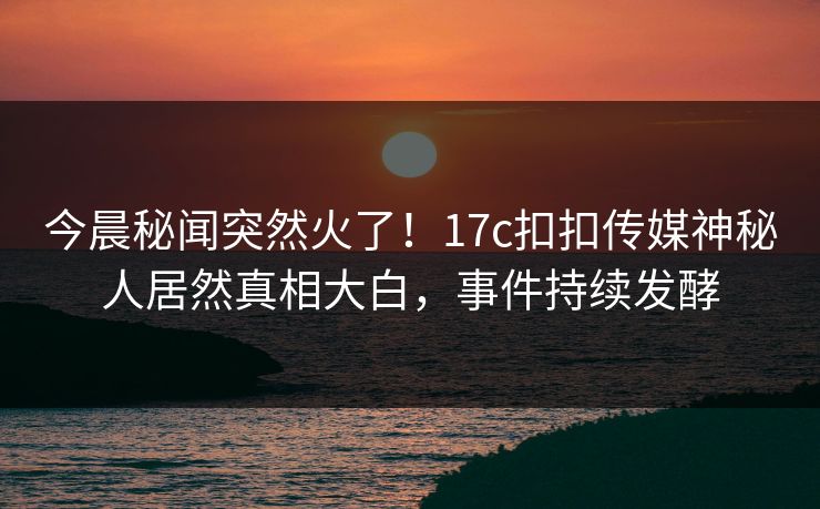 今晨秘闻突然火了！17c扣扣传媒神秘人居然真相大白，事件持续发酵