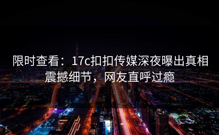 限时查看：17c扣扣传媒深夜曝出真相震撼细节，网友直呼过瘾