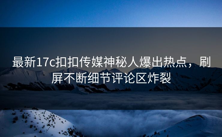 最新17c扣扣传媒神秘人爆出热点，刷屏不断细节评论区炸裂