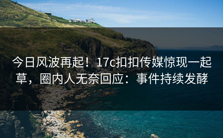 今日风波再起！17c扣扣传媒惊现一起草，圈内人无奈回应：事件持续发酵