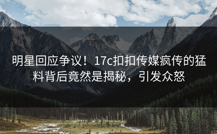 明星回应争议！17c扣扣传媒疯传的猛料背后竟然是揭秘，引发众怒