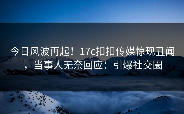 今日风波再起！17c扣扣传媒惊现丑闻，当事人无奈回应：引爆社交圈