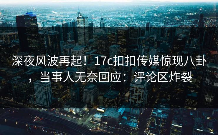深夜风波再起！17c扣扣传媒惊现八卦，当事人无奈回应：评论区炸裂