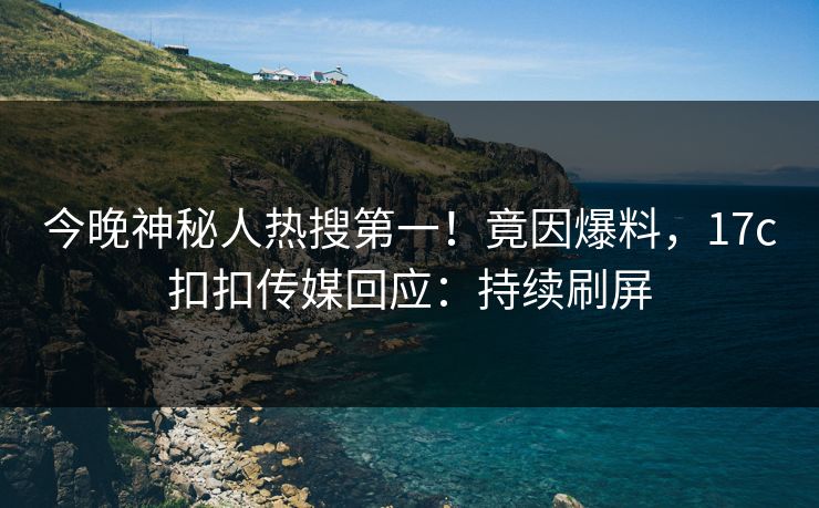 今晚神秘人热搜第一！竟因爆料，17c扣扣传媒回应：持续刷屏