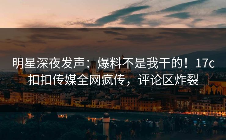 明星深夜发声：爆料不是我干的！17c扣扣传媒全网疯传，评论区炸裂