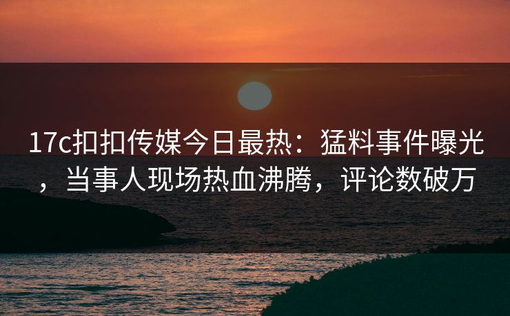 17c扣扣传媒今日最热：猛料事件曝光，当事人现场热血沸腾，评论数破万