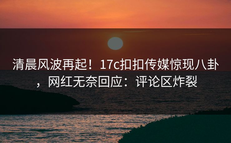 清晨风波再起！17c扣扣传媒惊现八卦，网红无奈回应：评论区炸裂