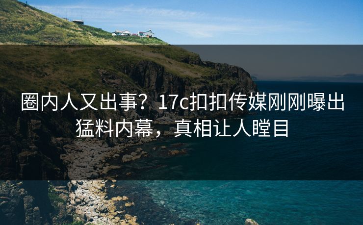 圈内人又出事？17c扣扣传媒刚刚曝出猛料内幕，真相让人瞠目