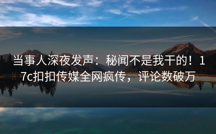 当事人深夜发声：秘闻不是我干的！17c扣扣传媒全网疯传，评论数破万