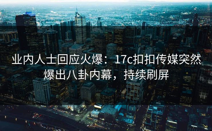 业内人士回应火爆：17c扣扣传媒突然爆出八卦内幕，持续刷屏