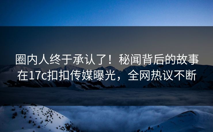 圈内人终于承认了！秘闻背后的故事在17c扣扣传媒曝光，全网热议不断