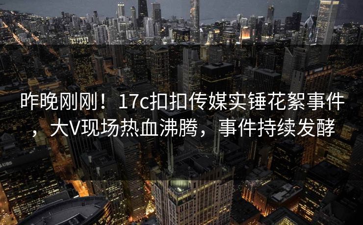 昨晚刚刚！17c扣扣传媒实锤花絮事件，大V现场热血沸腾，事件持续发酵