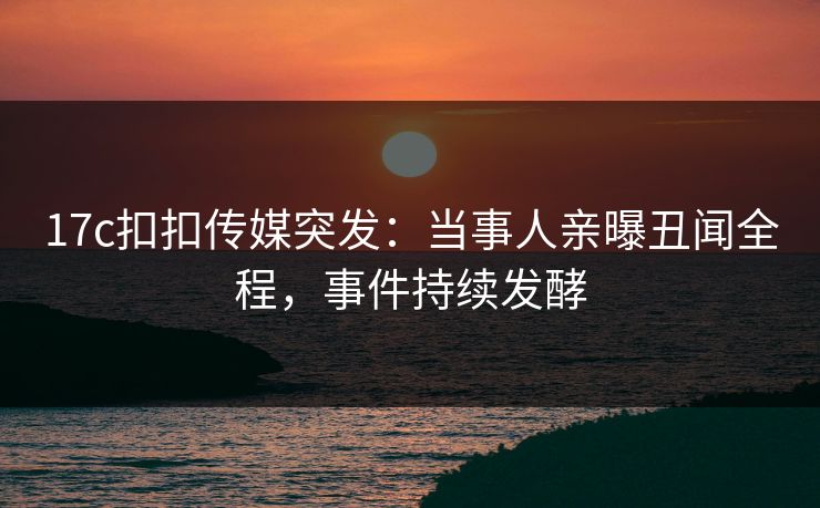 17c扣扣传媒突发：当事人亲曝丑闻全程，事件持续发酵