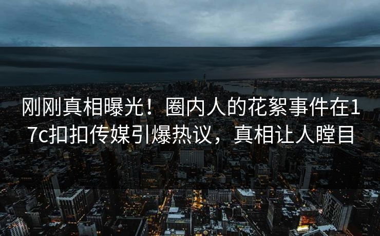 刚刚真相曝光！圈内人的花絮事件在17c扣扣传媒引爆热议，真相让人瞠目