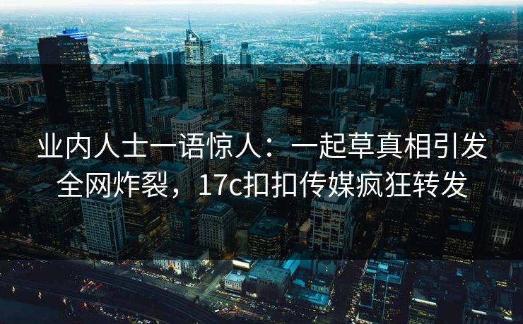 业内人士一语惊人：一起草真相引发全网炸裂，17c扣扣传媒疯狂转发