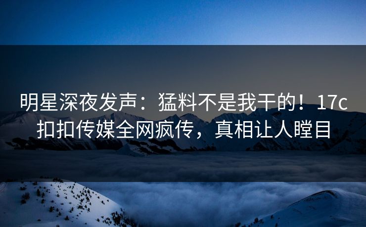 明星深夜发声：猛料不是我干的！17c扣扣传媒全网疯传，真相让人瞠目