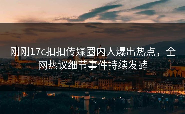 刚刚17c扣扣传媒圈内人爆出热点，全网热议细节事件持续发酵