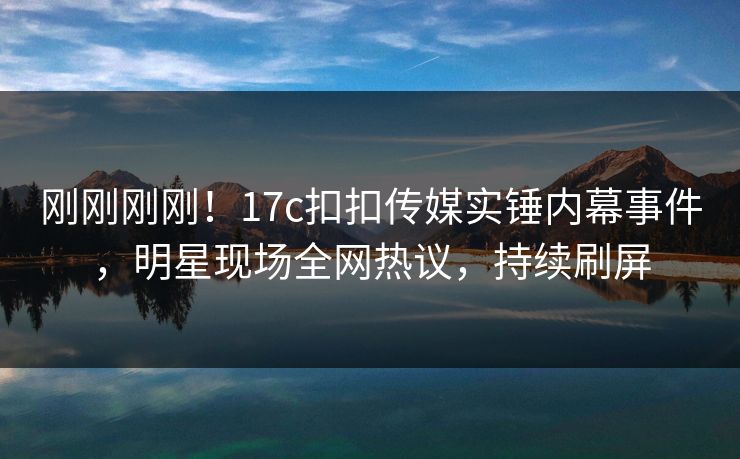 刚刚刚刚！17c扣扣传媒实锤内幕事件，明星现场全网热议，持续刷屏