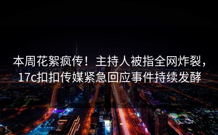 本周花絮疯传！主持人被指全网炸裂，17c扣扣传媒紧急回应事件持续发酵