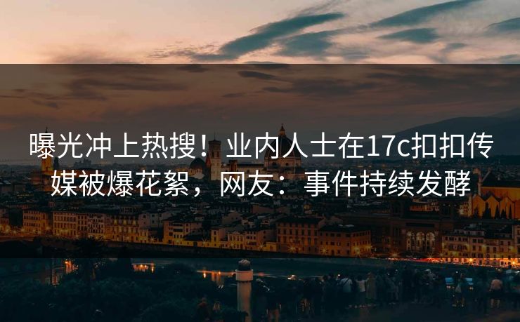 曝光冲上热搜！业内人士在17c扣扣传媒被爆花絮，网友：事件持续发酵