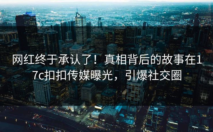 网红终于承认了！真相背后的故事在17c扣扣传媒曝光，引爆社交圈