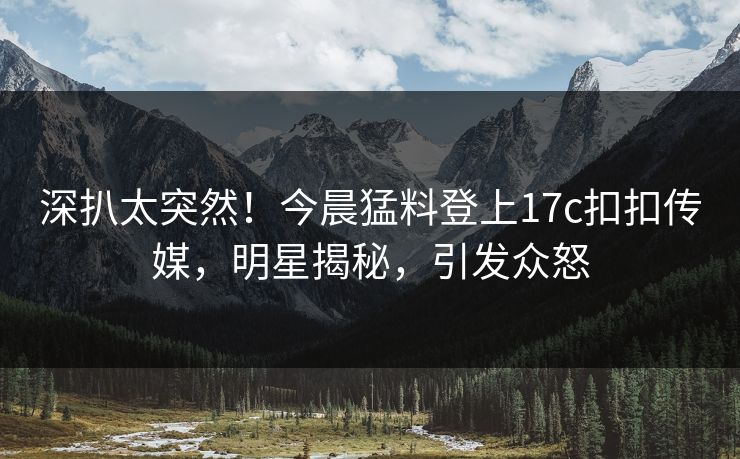 深扒太突然！今晨猛料登上17c扣扣传媒，明星揭秘，引发众怒