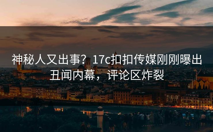 神秘人又出事？17c扣扣传媒刚刚曝出丑闻内幕，评论区炸裂