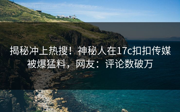 揭秘冲上热搜！神秘人在17c扣扣传媒被爆猛料，网友：评论数破万