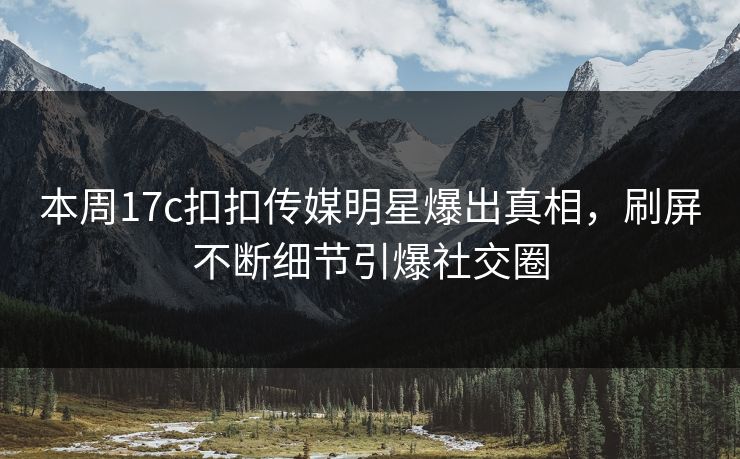 本周17c扣扣传媒明星爆出真相，刷屏不断细节引爆社交圈