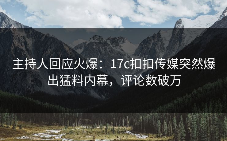 主持人回应火爆：17c扣扣传媒突然爆出猛料内幕，评论数破万