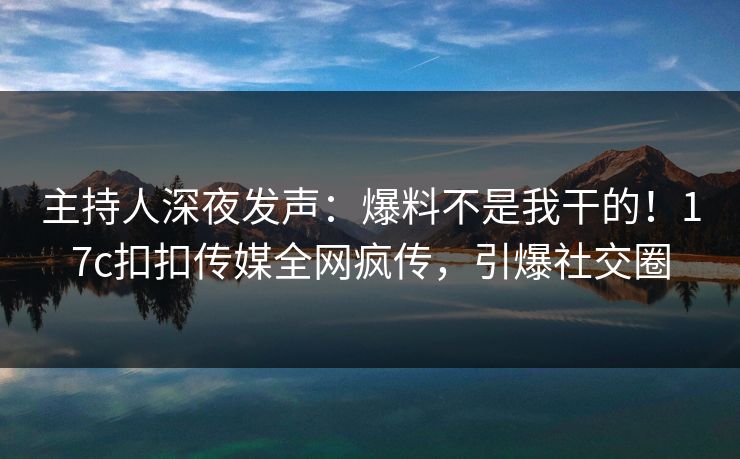 主持人深夜发声：爆料不是我干的！17c扣扣传媒全网疯传，引爆社交圈
