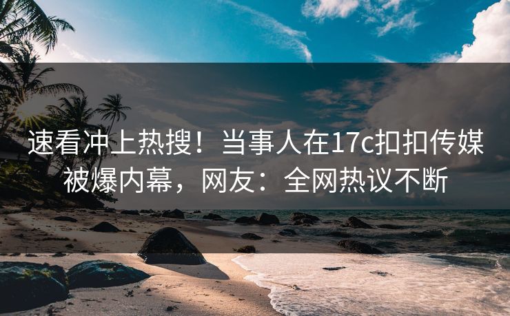 速看冲上热搜！当事人在17c扣扣传媒被爆内幕，网友：全网热议不断