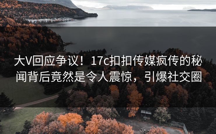 大V回应争议！17c扣扣传媒疯传的秘闻背后竟然是令人震惊，引爆社交圈