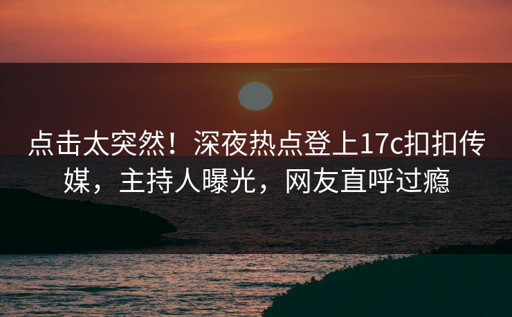 点击太突然！深夜热点登上17c扣扣传媒，主持人曝光，网友直呼过瘾