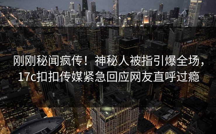 刚刚秘闻疯传！神秘人被指引爆全场，17c扣扣传媒紧急回应网友直呼过瘾