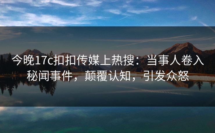 今晚17c扣扣传媒上热搜：当事人卷入秘闻事件，颠覆认知，引发众怒