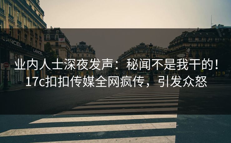 业内人士深夜发声：秘闻不是我干的！17c扣扣传媒全网疯传，引发众怒