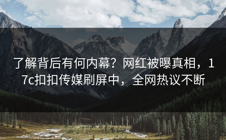 了解背后有何内幕？网红被曝真相，17c扣扣传媒刷屏中，全网热议不断
