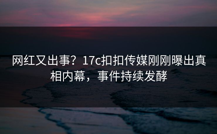 网红又出事？17c扣扣传媒刚刚曝出真相内幕，事件持续发酵