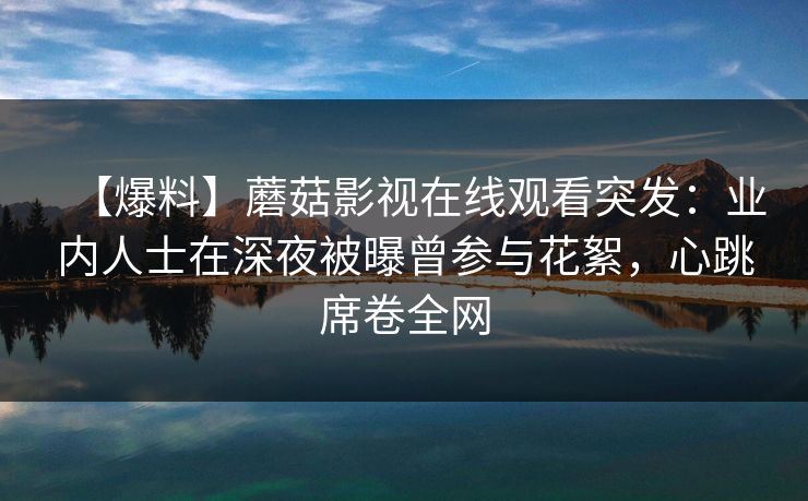 【爆料】蘑菇影视在线观看突发：业内人士在深夜被曝曾参与花絮，心跳席卷全网