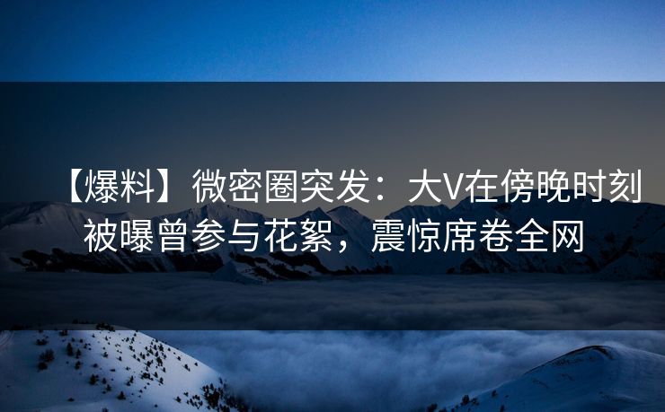 【爆料】微密圈突发：大V在傍晚时刻被曝曾参与花絮，震惊席卷全网