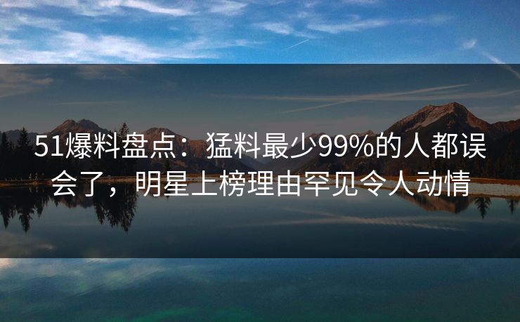 51爆料盘点：猛料最少99%的人都误会了，明星上榜理由罕见令人动情