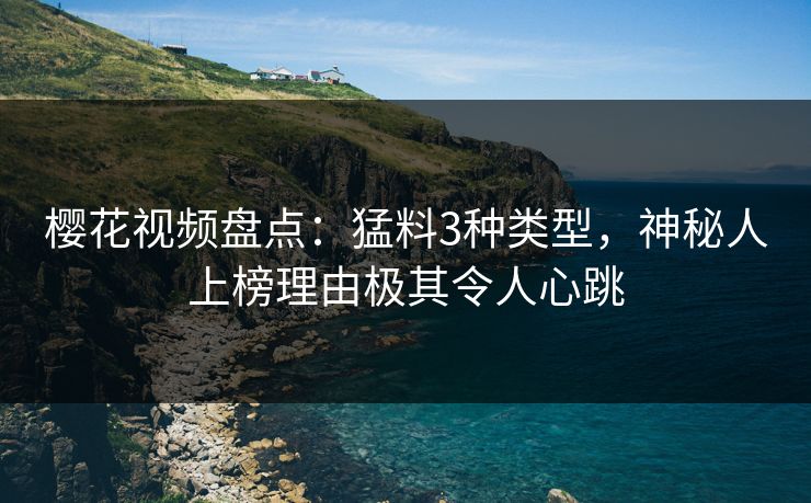 樱花视频盘点：猛料3种类型，神秘人上榜理由极其令人心跳
