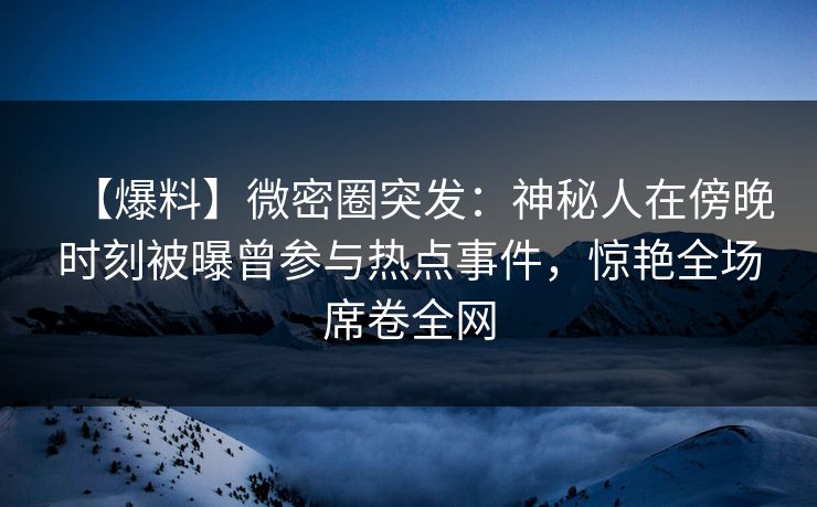 【爆料】微密圈突发：神秘人在傍晚时刻被曝曾参与热点事件，惊艳全场席卷全网
